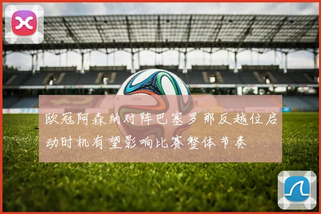 欧冠阿森纳对阵巴塞罗那反越位启动时机有望影响比赛整体节奏