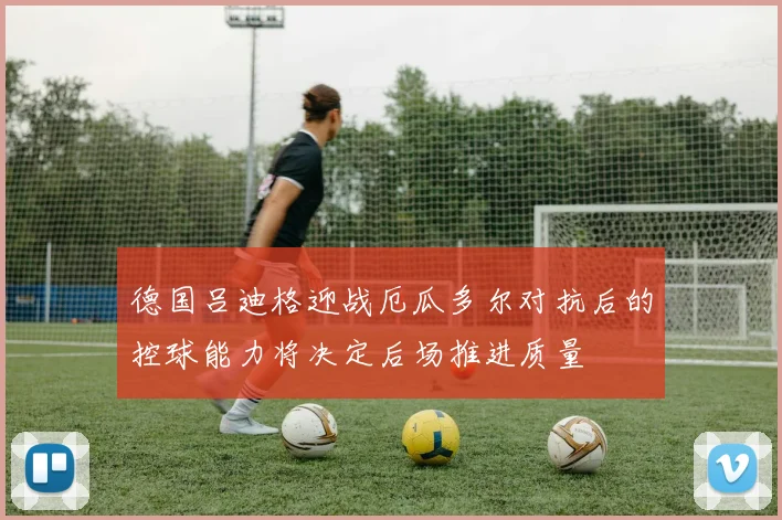 德国吕迪格迎战厄瓜多尔对抗后的控球能力将决定后场推进质量