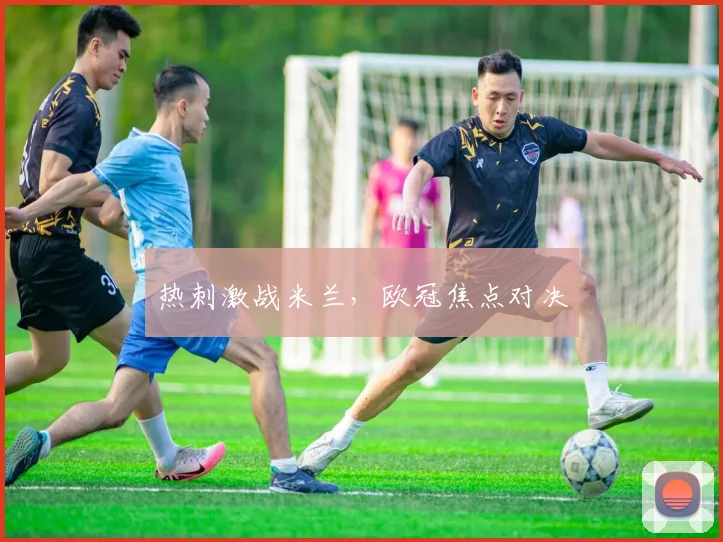 热刺激战米兰,欧冠焦点对决