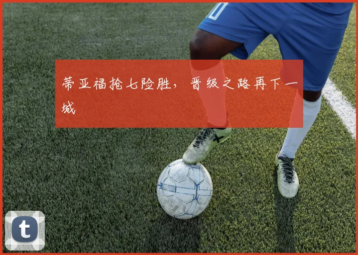 蒂亚福抢七险胜，晋级之路再下一城
