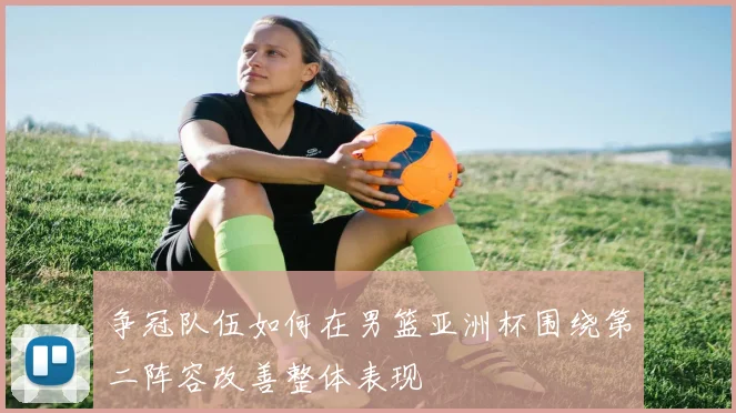 争冠队伍如何在男篮亚洲杯围绕第二阵容改善整体表现
