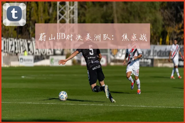 蔚山HD对决美洲队:焦点战