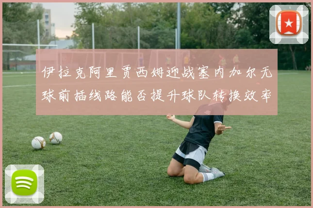 伊拉克阿里贾西姆迎战塞内加尔无球前插线路能否提升球队转换效率
