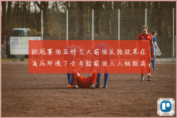 欧冠赛场亚特兰大前场反抢效果在高压环境下会考验前场三人组距离
