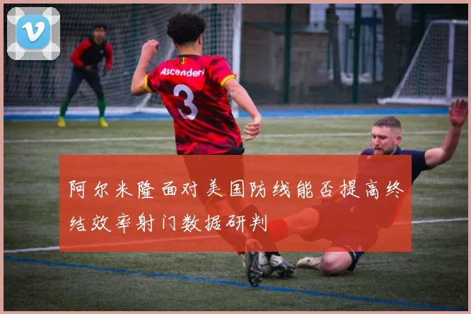 阿尔米隆面对美国防线能否提高终结效率射门数据研判