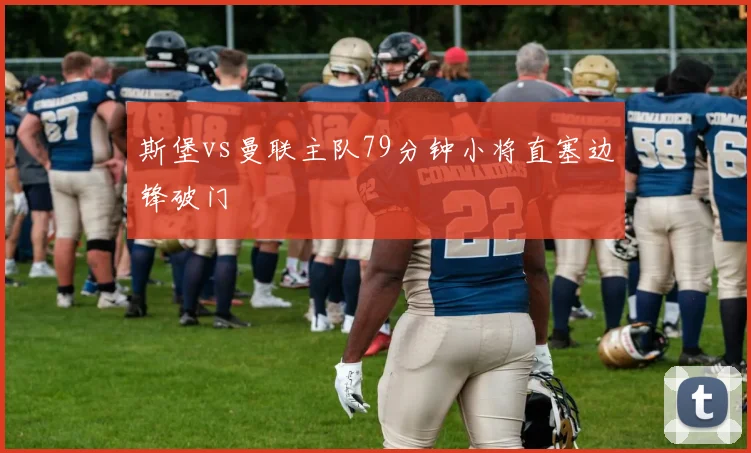 斯堡vs曼联主队79分钟小将直塞边锋破门