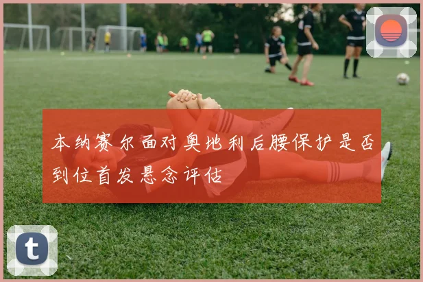 本纳赛尔面对奥地利后腰保护是否到位首发悬念评估