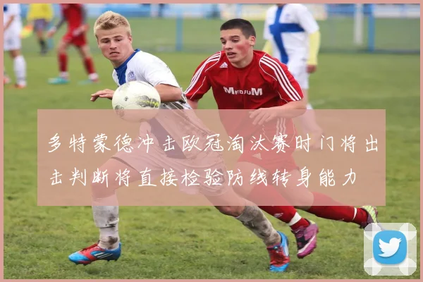 多特蒙德冲击欧冠淘汰赛时门将出击判断将直接检验防线转身能力