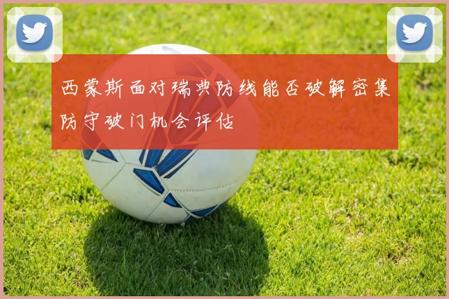 西蒙斯面对瑞典防线能否破解密集防守破门机会评估