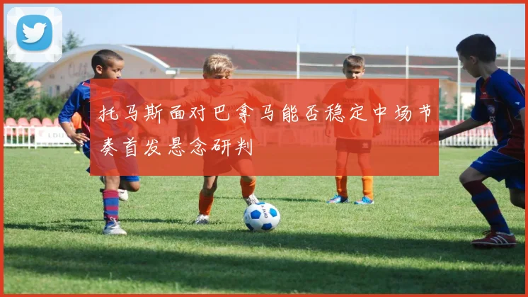 托马斯面对巴拿马能否稳定中场节奏首发悬念研判