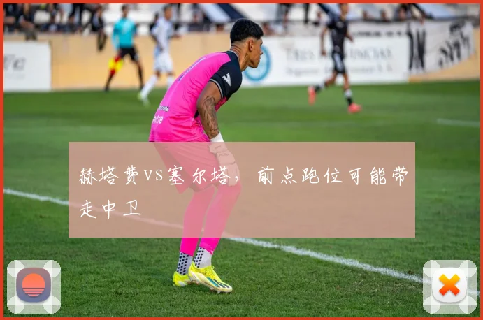 赫塔费vs塞尔塔，前点跑位可能带走中卫