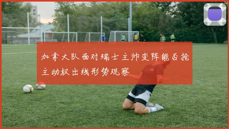 加拿大队面对瑞士主帅变阵能否抢主动权出线形势观察