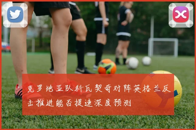 克罗地亚队科瓦契奇对阵英格兰反击推进能否提速深度预测