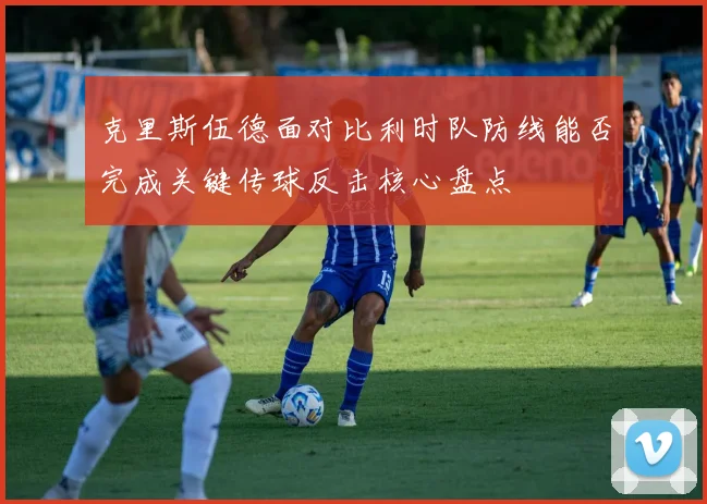 克里斯伍德面对比利时队防线能否完成关键传球反击核心盘点