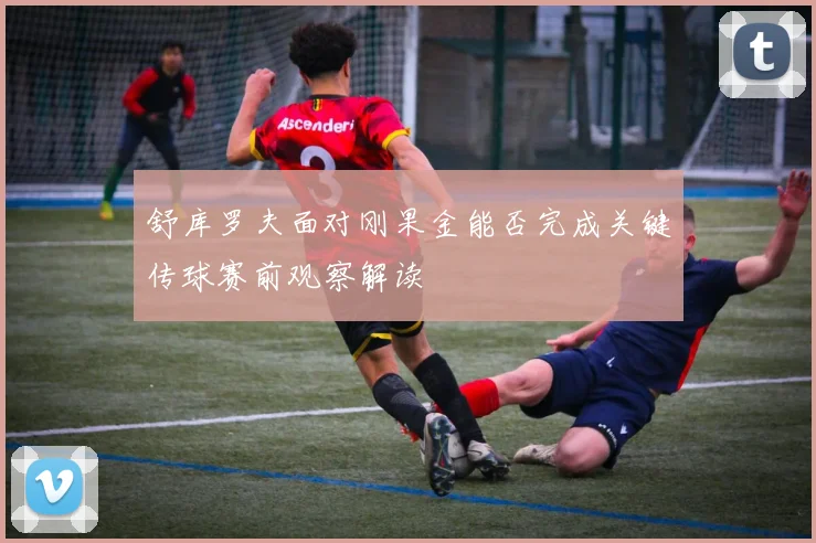 舒库罗夫面对刚果金能否完成关键传球赛前观察解读