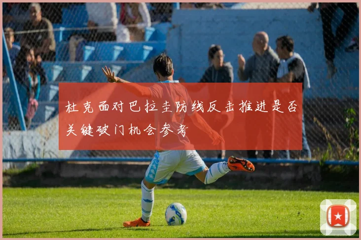 杜克面对巴拉圭防线反击推进是否关键破门机会参考