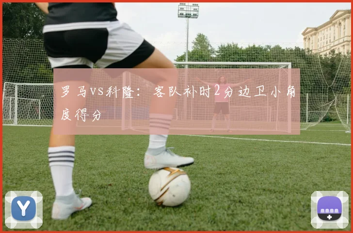 罗马vs科隆：客队补时2分边卫小角度得分