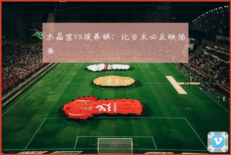 水晶宫vs埃弗顿:比分未必反映场面